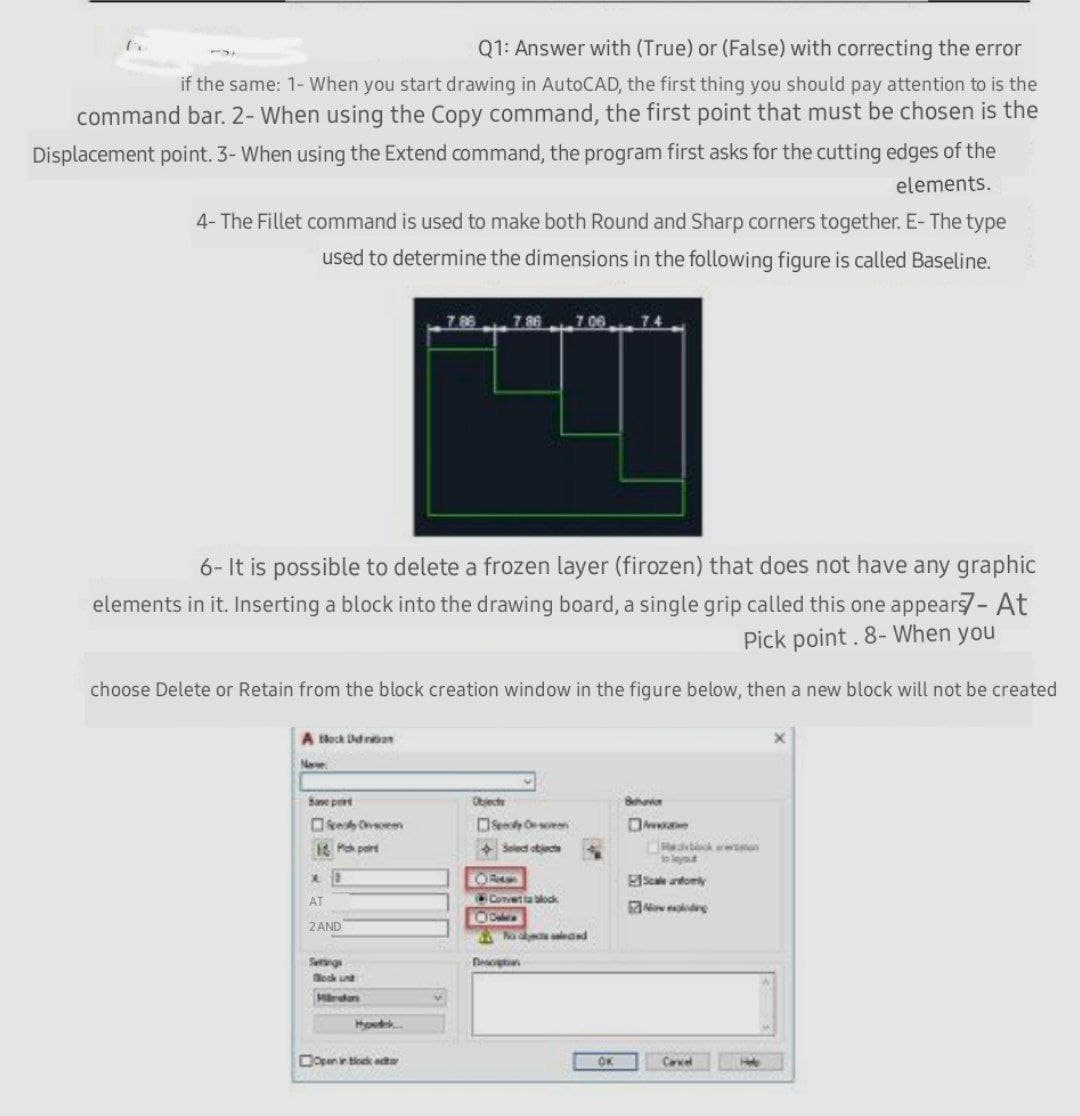 Q1: Answer with (True) or (False) with correcting the error
if the same: 1- When you start drawing in AutoCAD, the first thing you should pay attention to is the
command bar. 2- When using the Copy command, the first point that must be chosen is the
Displacement point. 3- When using the Extend command, the program first asks for the cutting edges of the
elements.
4- The Fillet command is used to make both Round and Sharp corners together. E- The type
used to determine the dimensions in the following figure is called Baseline.
7.86
7.86
7 06
74
6- It is possible to delete a frozen layer (firozen) that does not have any graphic
elements in it, Inserting a block into the drawing board, a single grip called this one appears- At
Pick point. 8- When you
choose Delete or Retain from the block creation window in the figure below, then a new block will not be created
A kock Dedinan
Nee
Sane prt
Objecte
Behavor
Oke soeen
DSe so
K P part
+ Select otecte
bk won
lo leyt
EScale andomly
AT
Convetta block
Z AND
Na eand
Seg
ock un
Mrda
Dopen in tlock edta
OK
Cerel
