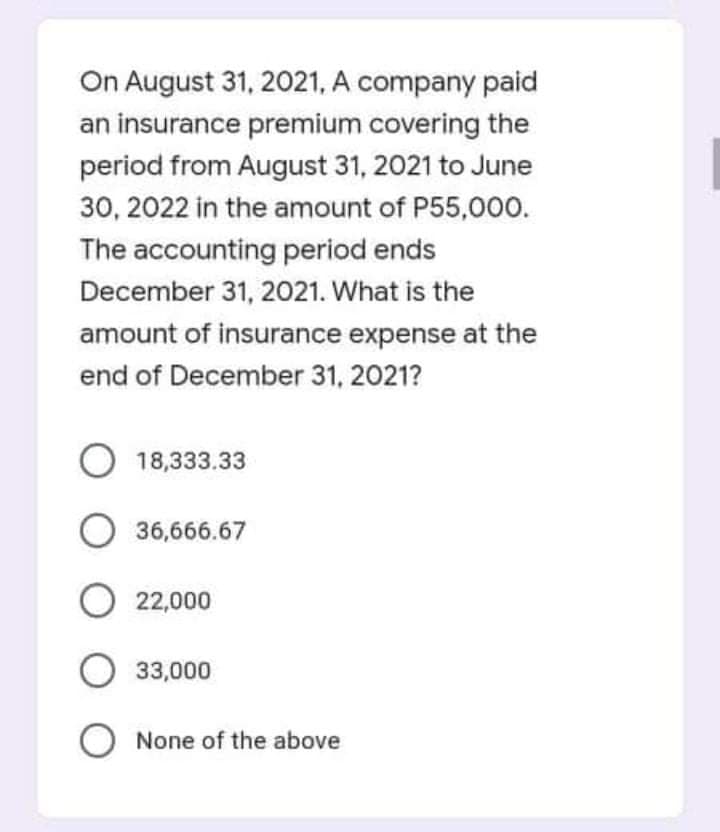 On August 31, 2021, A company paid
an insurance premium covering the
period from August 31, 2021 to June
30, 2022 in the amount of P55,000.
The accounting period ends
December 31, 2021. What is the
amount of insurance expense at the
end of December 31, 2021?
O 18,333.33
O 36,666.67
O 22,000
33,000
O None of the above
