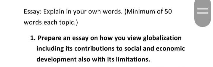 Essay: Explain in your own words. (Minimum of 50
words each topic.)
1. Prepare an essay on how you view globalization
including its contributions to social and economic
development also with its limitations.
