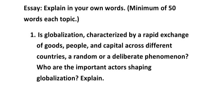 Essay: Explain in your own words. (Minimum of 50
words each topic.)
1. Is globalization, characterized by a rapid exchange
of goods, people, and capital across different
countries, a random or a deliberate phenomenon?
Who are the important actors shaping
globalization? Explain.
