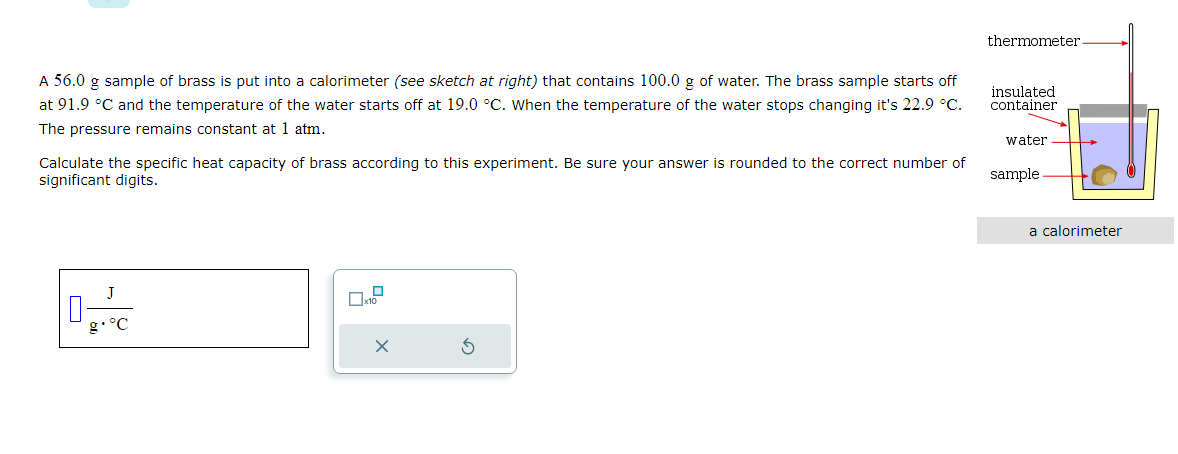 A 56.0 g sample of brass is put into a calorimeter (see sketch at right) that contains 100.0 g of water. The brass sample starts off
at 91.9 °C and the temperature of the water starts off at 19.0 °C. When the temperature of the water stops changing it's 22.9 °C.
The pressure remains constant at 1 atm.
Calculate the specific heat capacity of brass according to this experiment. Be sure your answer is rounded to the correct number of
significant digits.
0
J
X
thermometer-
insulated
container
water
sample
a calorimeter