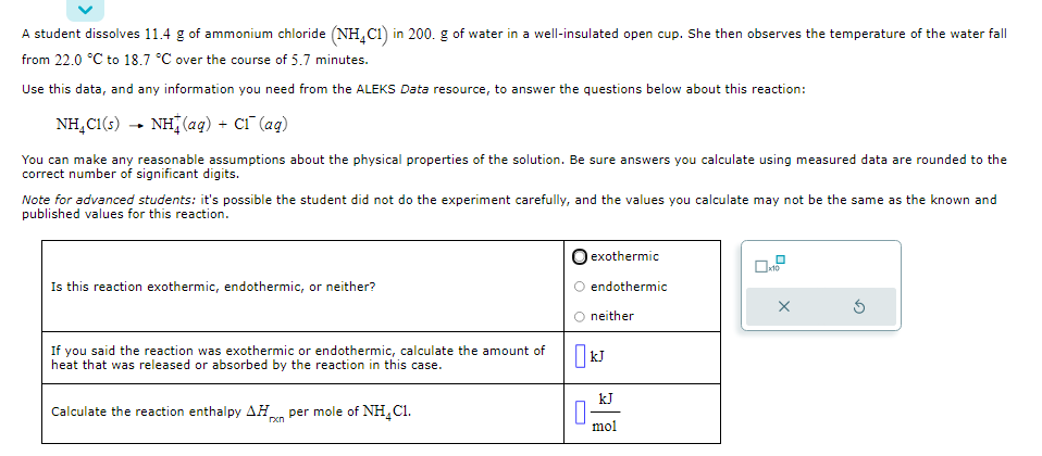 A student dissolves 11.4 g of ammonium chloride (NH4C1) in 200. g of water in a well-insulated open cup. She then observes the temperature of the water fall
from 22.0 °C to 18.7 °C over the course of 5.7 minutes.
Use this data, and any information you need from the ALEKS Data resource, to answer the questions below about this reaction:
NH_C1(s) →+ NH (aq) + C1 (aq)
You can make any reasonable assumptions about the physical properties of the solution. Be sure answers you calculate using measured data are rounded to the
correct number of significant digits.
Note for advanced students: it's possible the student did not do the experiment carefully, and the values you calculate may not be the same as the known and
published values for this reaction.
Is this reaction exothermic, endothermic, or neither?
If you said the reaction was exothermic or endothermic, calculate the amount of
heat that was released or absorbed by the reaction in this case.
Calculate the reaction enthalpy AH per mole of NH₂C1.
0
exothermic
endothermic
neither
KJ
kJ
mol
x10
X