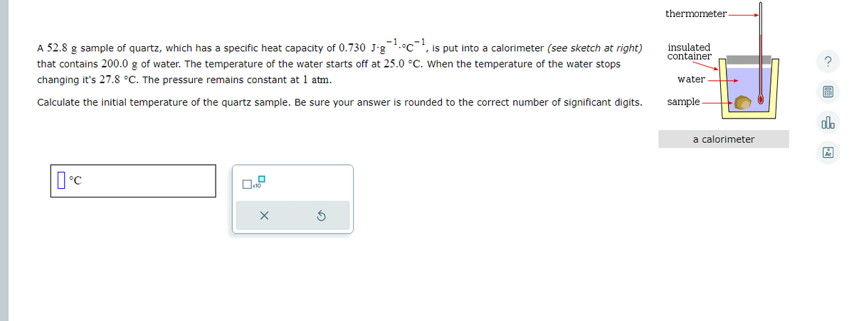 A 52.8 g sample of quartz, which has a specific heat capacity of 0.730 J-g
is put into a calorimeter (see sketch at right)
that contains 200.0 g of water. The temperature of the water starts off at 25.0 °C. When the temperature of the water stops
changing it's 27.8 °C. The pressure remains constant at 1 atm.
Calculate the initial temperature of the quartz sample. Be sure your answer is rounded to the correct number of significant digits.
°C
x
thermometer.
insulated
container
water
sample
a calorimeter
?
olo
Ar