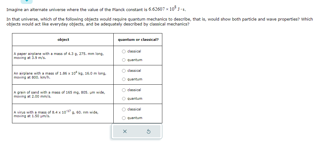 Imagine an alternate universe where the value of the Planck constant is 6.62607 × 10° J.S.
In that universe, which of the following objects would require quantum mechanics to describe, that is, would show both particle and wave properties? Which
objects would act like everyday objects, and be adequately described by classical mechanics?
object
A paper airplane with a mass of 4.3 g, 275. mm long,
moving at 3.9 m/s.
An airplane with a mass of 1.86 x 104 kg, 16.0 m long,
moving at 800. km/h.
A grain of sand with a mass of 165 mg, 805. um wide,
moving at 2.00 mm/s.
A virus with a mass of 8.4 x 10-17 g, 60. nm wide,
moving at 1.50 μm/s.
quantum or classical?
O classical
O quantum
O classical
O quantum
O classical
O quantum
O classical
quantum
X
G