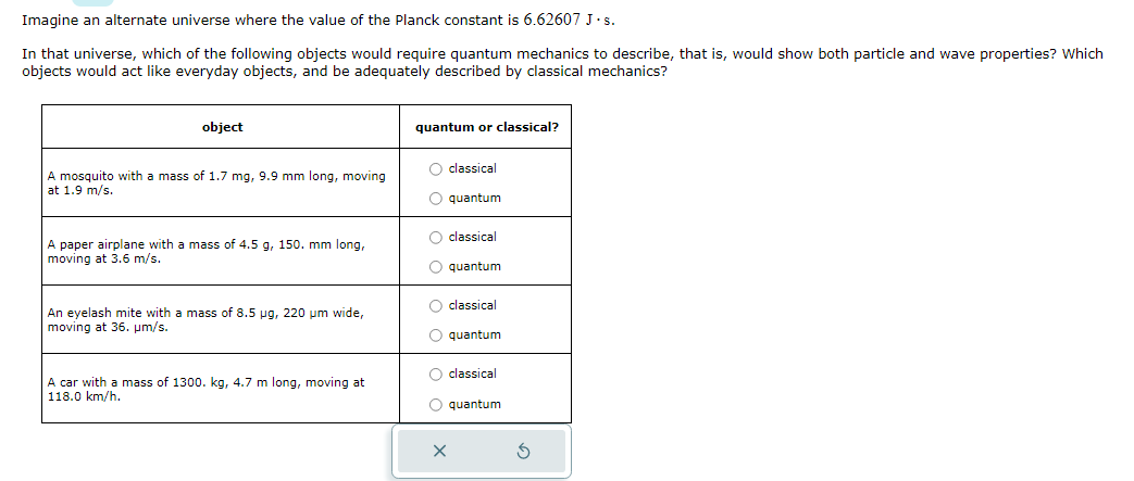 Imagine an alternate universe where the value of the Planck constant is 6.62607 J.s.
In that universe, which of the following objects would require quantum mechanics to describe, that is, would show both particle and wave properties? Which
objects would act like everyday objects, and be adequately described by classical mechanics?
object
A mosquito with a mass of 1.7 mg, 9.9 mm long, moving
at 1.9 m/s.
A paper airplane with a mass of 4.5 g, 150. mm long,
moving at 3.6 m/s.
An eyelash mite with a mass of 8.5 µg, 220 μm wide,
moving at 36. μm/s.
A car with a mass of 1300. kg, 4.7 m long, moving at
118.0 km/h.
quantum or classical?
O classical
O quantum
O classical
O quantum
O classical
O quantum
O classical
quantum
X
S