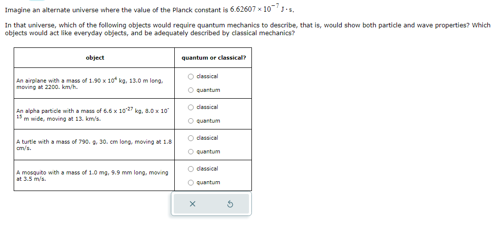 Imagine an alternate universe where the value of the Planck constant is 6.62607 × 10 J.S.
In that universe, which of the following objects would require quantum mechanics to describe, that is, would show both particle and wave properties? Which
objects would act like everyday objects, and be adequately described by classical mechanics?
object
An airplane with a mass of 1.90 x 104 kg, 13.0 m long,
moving at 2200. km/h.
An alpha particle with a mass of 6.6 x 10-27 kg, 8.0 x 10
15
m wide, moving at 13. km/s.
A turtle with a mass of 790. g, 30. cm long, moving at 1.8
cm/s.
A mosquito with
at 3.5 m/s.
mass of 1.0 mg, 9.9 mm long, moving
quantum or classical?
O classical
O quantum
O classical
O quantum
O classical
O quantum
O classical
O quantum
X