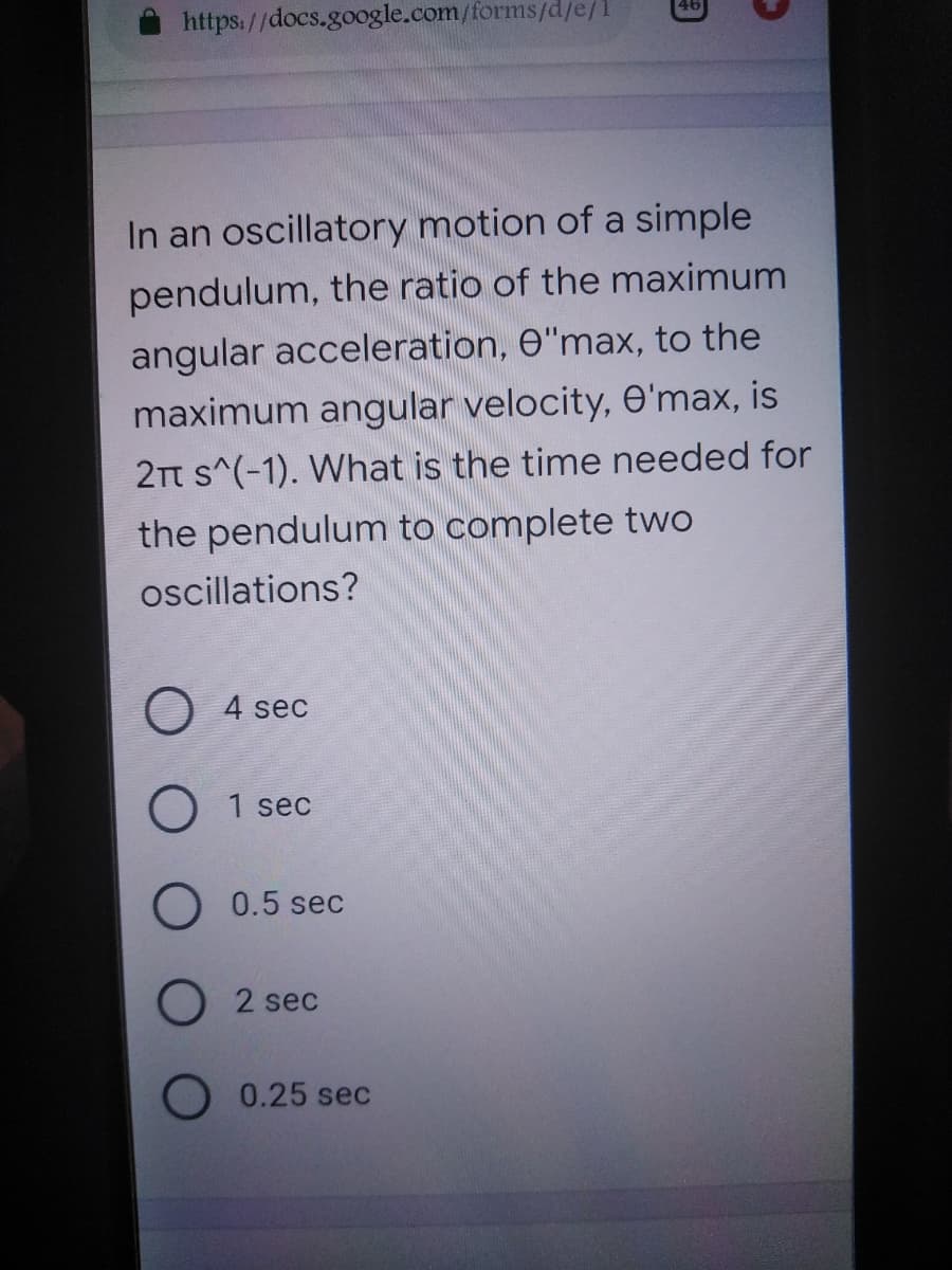 https://docs.google.com/forms/d/e/1
In an oscillatory motion of a simple
pendulum, the ratio of the maximum
angular acceleration, e"max, to the
maximum angular velocity, e'max, is
2Tt s^(-1). What is the time needed for
the pendulum to complete two
oscillations?
O 4 sec
1 sec
O 0.5 sec
2 sec
0.25 sec
