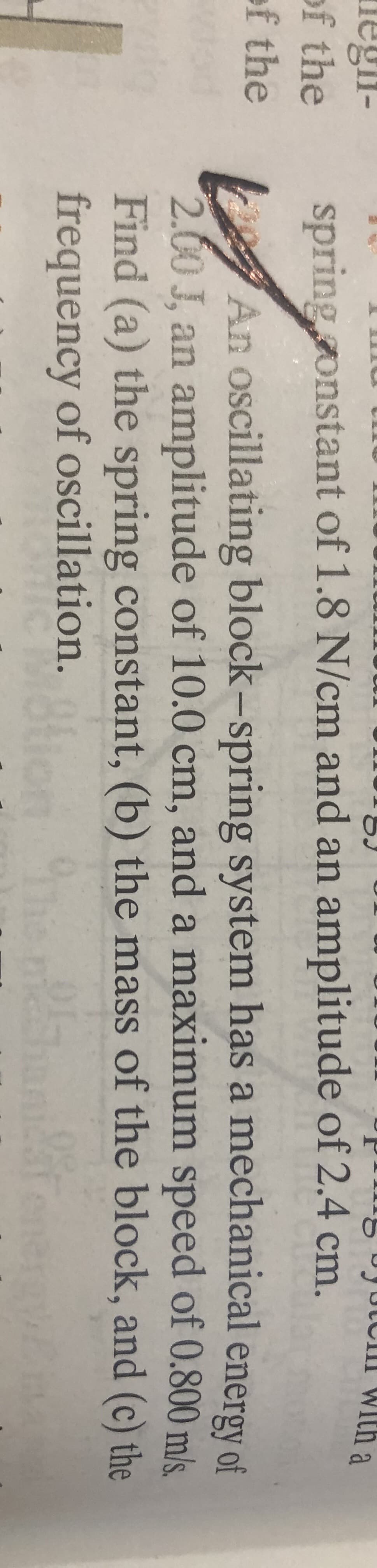 An oscillating block-spring system has a mechanical energy of
2.00 J, an amplitude of 10.0 cm, and a maximum speed of 0.800 m/s.
Find (a) the spring constant, (b) the mass of the block, and (c) the
frequency of oscillation.
