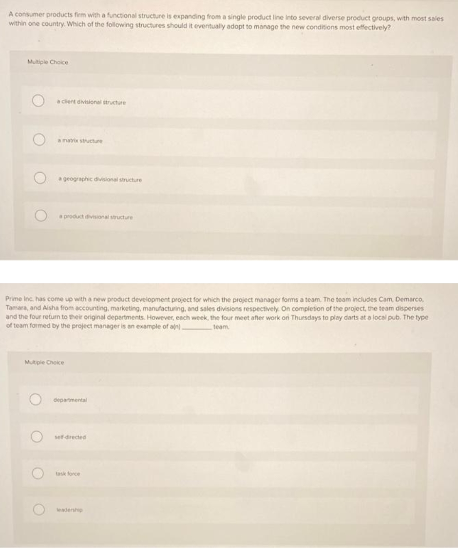 A consumer products firm with a functional structure is expanding from a single product line into several diverse product groups, with most sales
within one country. Which of the following structures should it eventually adopt to manage the new conditions most effectively?
Multiple Choice
a client divisional structure
a matrix structure
a geographic diivislonal structure
a product divisional structure
Prime inc. has come up with a new product development project for which the project manager forms a team. The team includes Cam, Demarco,
Tamara, and Alsha from accounting, marketing, manufacturing, and sales divisions respectively. On completion of the project, the team disperses
and the four return to their original departments. However, each week, the four meet after work on Thursdays to play darts at a local pub. The type
of team formed by the project manager is an example of a(n).
team.
Multiple Choice
departmental
self directed
task force
leadership
O O O
O O
