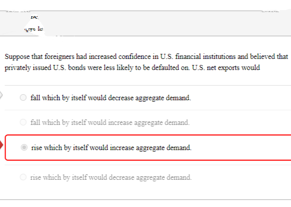 "7e le
Suppose that foreigners had increased confidence in U.S. financial institutions and believed that
privately issued U.S. bonds were less likely to be defaulted on. U.S. net exports would
fall which by itself would decrease aggregate demand.
fall which by itself would increase aggregate demand.
rise which by itself would increase aggregate demand.
O rise which by itself would decrease aggregate demand.
