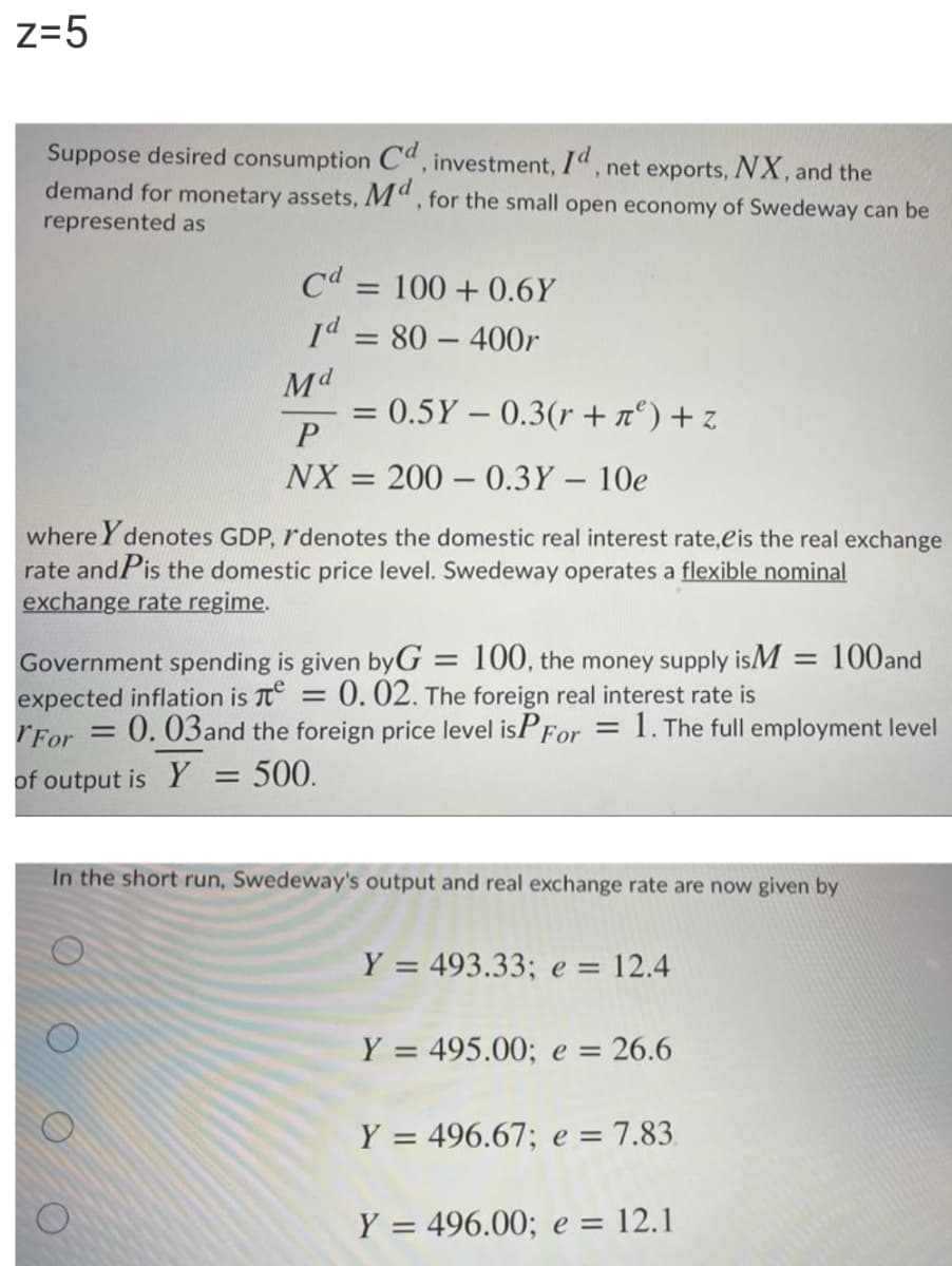 z=5
Suppose desired consumption C", investment, 1", net exports, NX, and the
demand for monetary assets, M", for the small open economy of Swedeway can be
represented as
Cd = 100 + 0.6Y
%3D
Id = 80 – 400r
Md
= 0.5Y- 0.3(r + n°) + z
NX = 200 – 0.3Y – 10e
%3D
where Y denotes GDP, r'denotes the domestic real interest rate,eis the real exchange
rate andPis the domestic price level. Swedeway operates a flexible nominal
exchange rate regime.
Government spending is given byG:
expected inflation is T°
rFor = 0. 03and the foreign price level isPFor = 1. The full employment level
100, the money supply isM = 100and
0.02. The foreign real interest rate is
of output is Y
500.
In the short run, Swedeway's output and real exchange rate are now given by
Y = 493.33; e =
= 12.4
Y = 495.00; e = 26.6
Y = 496.67; e = 7.83.
Y = 496.00; e = 12.1
