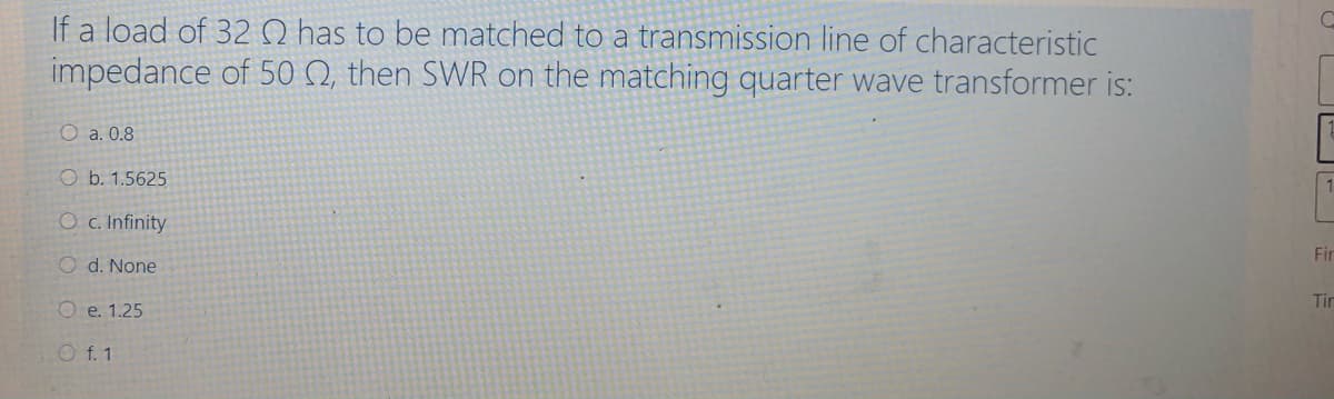 If a load of 32 0 has to be matched to a transmission line of characteristic
impedance of 50 Q, then SWR on the matching quarter wave transformer is:
O a. 0.8
O b. 1.5625
Oc. Infinity
Fir
O d. None
Tin
O e. 1.25
O f. 1
