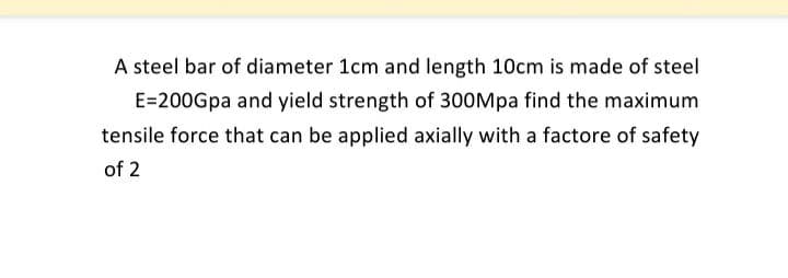 A steel bar of diameter 1cm and length 10cm is made of steel
E=200Gpa and yield strength of 300Mpa find the maximum
tensile force that can be applied axially with a factore of safety
of 2
