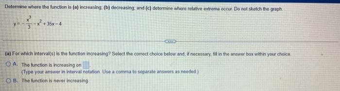 Determine where the function is (a) increasing: (b) decreasing, and (c) detormine where relative extrema occur. Do not sketch the graph.
y=
+ 35x-4
(a) For which interval(s) is the function increasing? Select the correct choice below and, if necessary, fill in the answer box within your choice
O A. The function is increasing on
(Type your answer in interval notation Use a comma to separate answers as needed.)
O B. The function is never increasing
