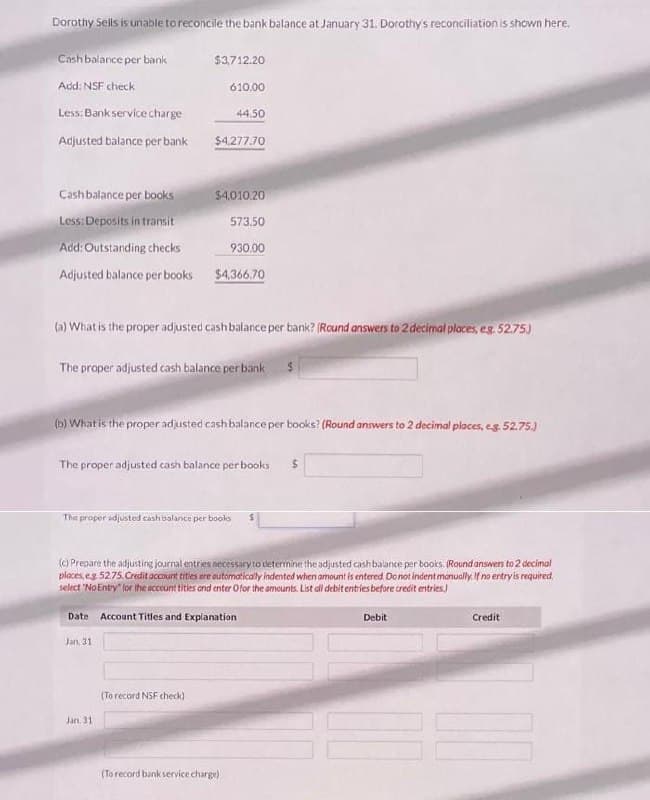 Dorothy Sells is unable to reconcile the bank balance at January 31. Dorothy's reconciliation is shown here.
Cash balance per bank
Add: NSF check
Less: Bank service charge
Adjusted balance per bank
Cash balance per books
Less: Deposits in transit
Add: Outstanding checks
Adjusted balance per books
$3,712.20
610.00
$4,277.70
44.50
$4,010.20
573.50
(a) What is the proper adjusted cash balance per bank? (Round answers to 2 decimal places, eg. 52.75)
Jan. 31
930.00
$4,366,70
The proper adjusted cash balance per bank $
(To record NSF check)
(b) What is the proper adjusted cash balance per books? (Round answers to 2 decimal places, e.g. 52.75.)
The proper adjusted cash balance per books $
The proper adjusted cash balance per books
(c) Prepare the adjusting journal entries necessary to determine the adjusted cash balance per books. (Round answers to 2 decimal
ploces, eg 52.75. Credit account tities are automatically indented when amount is entered. Do not indent manually. If no entry is required
select "No Entry" for the account titles and enter Ofor the amounts. List all debit entries before credit entries.
Date Account Titles and Explanation
Jan. 31
(To record bank service charge)
Debit
Credit