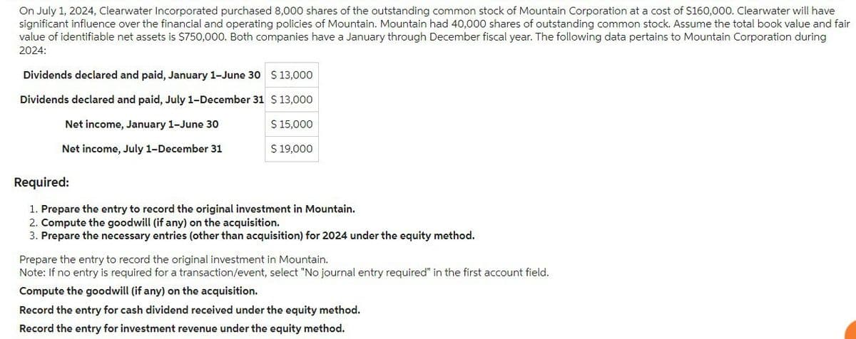 On July 1, 2024, Clearwater Incorporated purchased 8,000 shares of the outstanding common stock of Mountain Corporation at a cost of $160,000. Clearwater will have
significant influence over the financial and operating policies of Mountain. Mountain had 40,000 shares of outstanding common stock. Assume the total book value and fair
value of identifiable net assets is $750,000. Both companies have a January through December fiscal year. The following data pertains to Mountain Corporation during
2024:
Dividends declared and paid, January 1-June 30 $ 13,000
Dividends declared and paid, July 1-December 31 $ 13,000
Net income, January 1-June 30
$ 15,000
Net income, July 1-December 31
$ 19,000
Required:
1. Prepare the entry to record the original investment in Mountain.
2. Compute the goodwill (if any) on the acquisition.
3. Prepare the necessary entries (other than acquisition) for 2024 under the equity method.
Prepare the entry to record the original investment in Mountain.
Note: If no entry is required for a transaction/event, select "No journal entry required" in the first account field.
Compute the goodwill (if any) on the acquisition.
Record the entry for cash dividend received under the equity method.
Record the entry for investment revenue under the equity method.