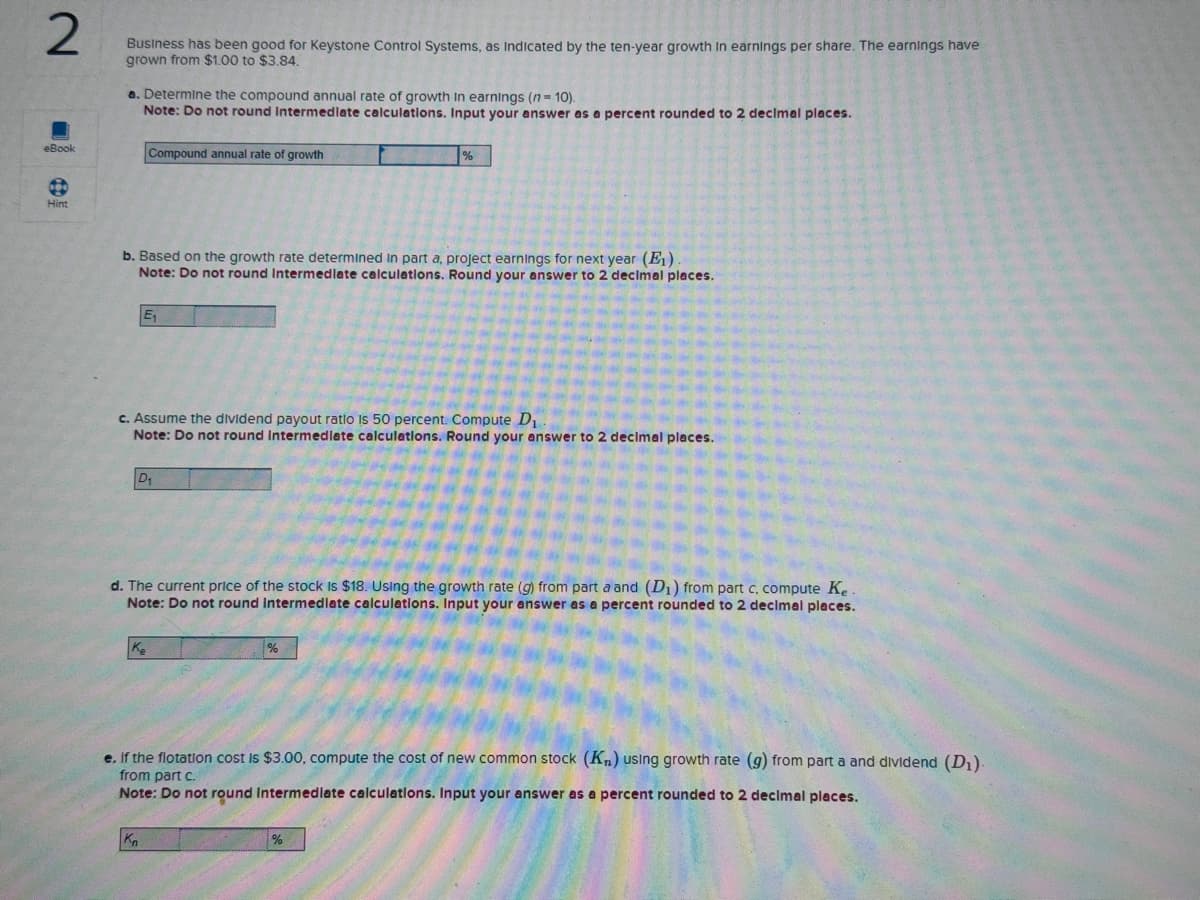 2
eBook
Hint
Business has been good for Keystone Control Systems, as indicated by the ten-year growth in earnings per share. The earnings have
grown from $1.00 to $3.84.
a. Determine the compound annual rate of growth In earnings (n = 10).
Note: Do not round Intermediate calculations. Input your answer as a percent rounded to 2 decimal places.
Compound annual rate of growth
b. Based on the growth rate determined in part a, project earnings for next year (E₁)
Note: Do not round Intermediate calculations. Round your answer to 2 decimal places.
E₁
c. Assume the dividend payout ratio is 50 percent. Compute D₁.
Note: Do not round Intermediate calculations. Round your answer to 2 decimal places.
D₁
Ke
d. The current price of the stock is $18. Using the growth rate (g) from part a and (D₁) from part c, compute Ke
Note: Do not round Intermediate calculations. Input your answer as a percent rounded to 2 decimal places.
Kn
%
%
e. If the flotation cost is $3.00, compute the cost of new common stock (K₂) using growth rate (g) from part a and dividend (D₁).
from part c.
Note: Do not round Intermediate calculations. Input your answer as a percent rounded to 2 decimal places.
%