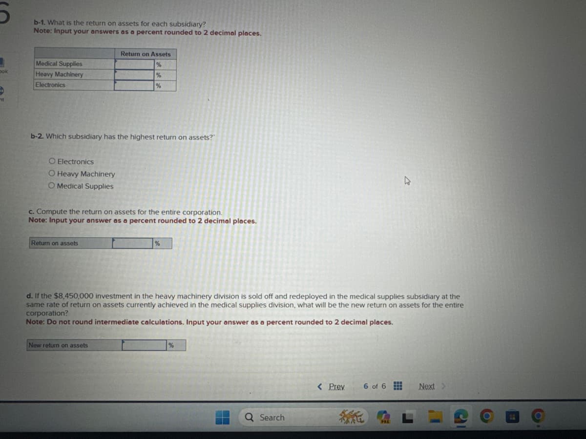 3
bok
4
nt
b-1. What is the return on assets for each subsidiary?
Note: Input your answers as a percent rounded to 2 decimal places.
Medical Supplies
Heavy Machinery
Electronics
b-2. Which subsidiary has the highest return on assets?"
O Electronics
O Heavy Machinery
O Medical Supplies
Return on Assets
%
%
%
c. Compute the return on assets for the entire corporation.
Note: Input your answer as a percent rounded to 2 decimal places.
Return on assets
New return on assets
%
d. If the $8,450,000 investment in the heavy machinery division is sold off and redeployed in the medical supplies subsidiary at the
same rate of return on assets currently achieved in the medical supplies division, what will be the new return on assets for the entire
corporation?
Note: Do not round intermediate calculations. Input your answer as a percent rounded to 2 decimal places.
%
Q Search
< Prev
6 of 6
4
PRE
Next >
O