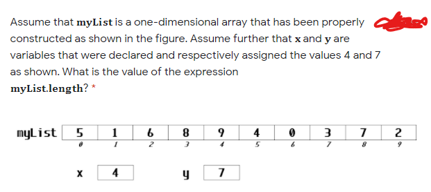 Assume that myList is a one-dimensional array that has been properly
constructed as shown in the figure. Assume further that x and y are
variables that were declared and respectively assigned the values 4 and 7
as shown. What is the value of the expression
myList.length? *
myList
1
4
2
2
4
y
