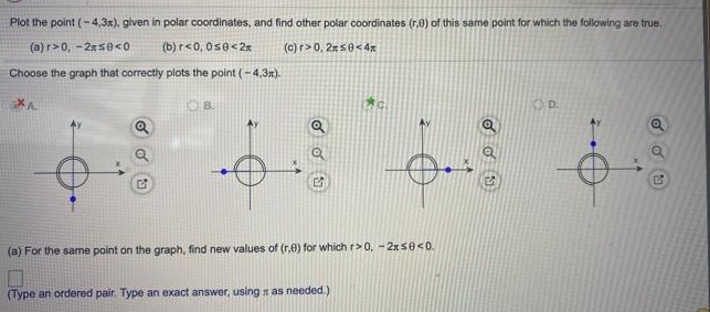 Plot the point (-4,3x). given in polar coordinates, and find other polar coordinates (r.0) of this same point for which the following are true.
(a) r>0, -2rSe<0
(b) r<0, 0s0<2x
(c) r> 0, 2750<4x
Choose the graph that correctly plots the point (-4,3r).
OD.
(a) For the same point on the graph, find new values of (r,8) for whichr>0, -2xS0<0.
(Type an ordered pair. Type an exact answer, using a as needed.)
