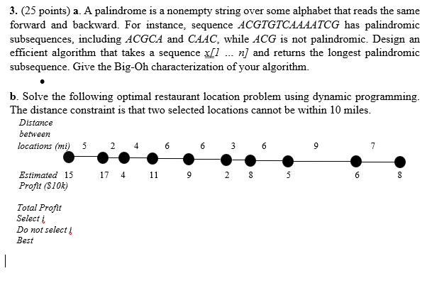 3. (25 points) a. A palindrome is a nonempty string over some alphabet that reads the same
forward and backward. For instance, sequence ACGTGTCAAAATCG has palindromic
subsequences, including ACGCA and CAAC, while ACG is not palindromic. Design an
efficient algorithm that takes a sequence x[1 . n] and returns the longest palindromic
subsequence. Give the Big-Oh characterization of your algorithm.
b. Solve the following optimal restaurant location problem using dynamic programming.
The distance constraint is that two selected locations cannot be within 10 miles.
Distance
between
locations (mi)
6 3
5
4
6
6
9
7
Estimated 15
17 4 11
9 2 8
5
Profit ($10k)
Total Profit
Select į
Do not select į
Best
|
