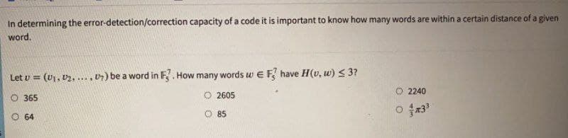 In determining the error-detection/correction capacity of a code it is important to know how many words are within a certain distance of a given
word.
Let v = (U1, U2, ....07) be a word in F. How many words w E F have H(v, w) < 3?
O 2605
O 2240
O 365
O 64
O 85

