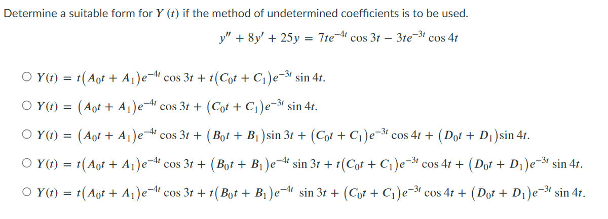 Determine a suitable form for Y (t) if the method of undetermined coefficients is to be used.
y" + 8y' + 25y = 7te¹ cos 3t
- 3te-³t cos 4t
-4t
○ Y(t) = t(Aot + A₁)e¯ cos 3t + t (Cot + C₁)e-³¹ sin 4t.
○ Y(t) = (Aot + A₁)e4¹ cos 3t + (Cot + C₁)e-³t sin 4t.
(Aot + A₁)e-4¹ cos 3t +
OY(t) =
(Bot + B₁) sin 3t + (Côt + C₁)e-³t cos 4t + (Dût + D₁ )sin 4t.
-4t
○ Y(t) = t(Aot + A₁)e-4¹ cos 3t + (Bot + B₁ )e−4¹ sin 3t + t(Cot + C₁)e-³t cos 4t + (Dot + D₁)e−³¹ sin 4t.
○ Y(t) = t (Aot + A₁)e-4t cos 3t + t (Bot + B₁ )e4¹ sin 3t + (Cot + C₁)e-³t cos 4t + (Dot + D₁)e−³¹ sin 4t.
-4t