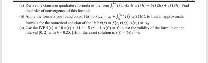 (a) Derive the Gaussian quadrature formula of the form f f(x) dx = a f(h) + bf (2h) + cf (3h). Find
the order of convergence of this formula.
(b) Apply the formula you found on part (a) to Xi+k = x₁ + fik f(t, x(t))dt, to find an approximate
formula for the numerical solution of the IVP (t) = f(t, x(t)), x(to) = xo.
(c) Use the IVP (t) = 10 x(t) + 11t-5t²-1, x(0) = 0 to test the validity of the formula on the
interval [0, 2] with h=0.25. [Hint: the exact solution is x(t) = (2) ft.