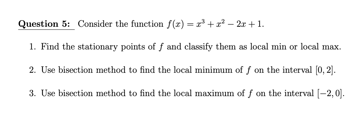 Question 5: Consider the function f(x) = x³ + x² − 2x + 1.
1. Find the stationary points of f and classify them as local min or local max.
2. Use bisection method to find the local minimum of f on the interval [0, 2].
3. Use bisection method to find the local maximum of f on the interval [−2, 0].