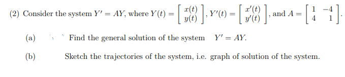 x(t)
y(t)
(2) Consider the system Y' = AY, where Y(t)
Y'(t)
and A
(a)
Find the general solution of the system Y' = AY.
(b)
Sketch the trajectories of the system, i.e. graph of solution of the system.
