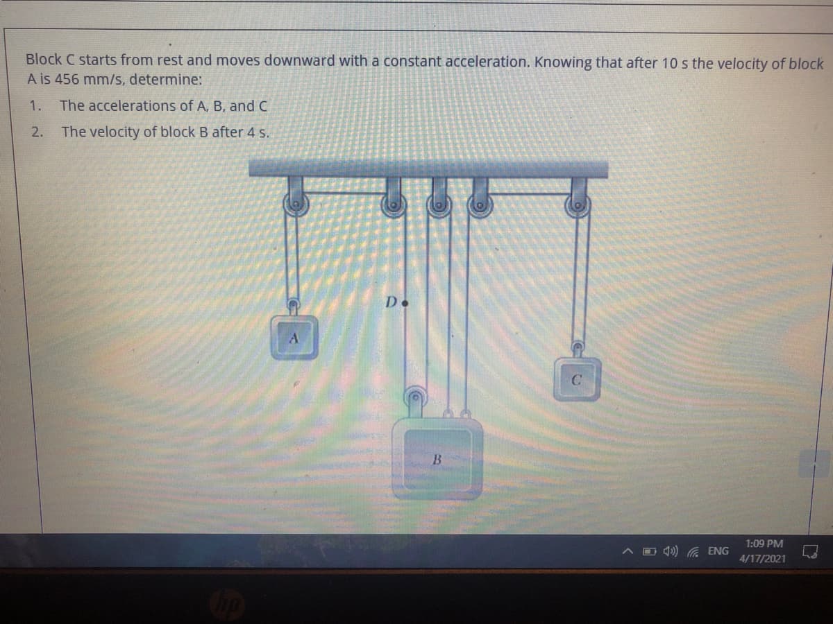 Block C starts from rest and moves downward with a constant acceleration. Knowing that after 10 s the velocity of block
A is 456 mm/s, determine:
1. The accelerations of A, B, and C
2.
The velocity of block B after 4 s.
De
B
1:09 PM
O 4) G ENG
4/17/2021
