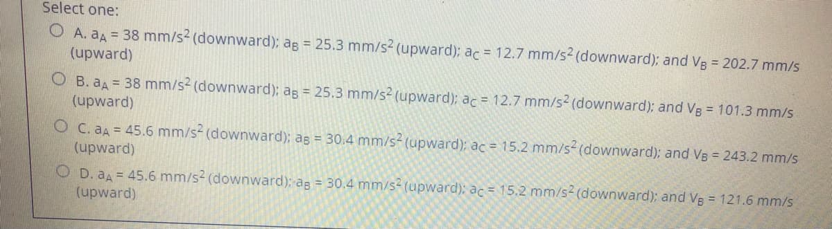 Select one:
O A. aA = 38 mm/s2 (downward); ag = 25.3 mm/s2 (upward); ac = 12.7 mm/s2 (downward); and VB = 202.7 mm/s
(upward)
B. aA= 38 mm/s2 (downward); ag = 25.3 mm/s² (upward); ac = 12.7 mm/s (downward); and VB = 101.3 mm/s
(upward)
O C. aA= 45.6 mm/s- (downward); ag = 30:4 mm/s-(upward); ac = 15.2 mm/s-(downward); and VB = 243.2 mm/s
(upward)
O D. aA 45.6 mm/s2 (downward); ag = 30.4 mm/s2 (upward); ac = 15.2 mm/s2 (downward); and Vg = 121.6 mm/s
(upward)
