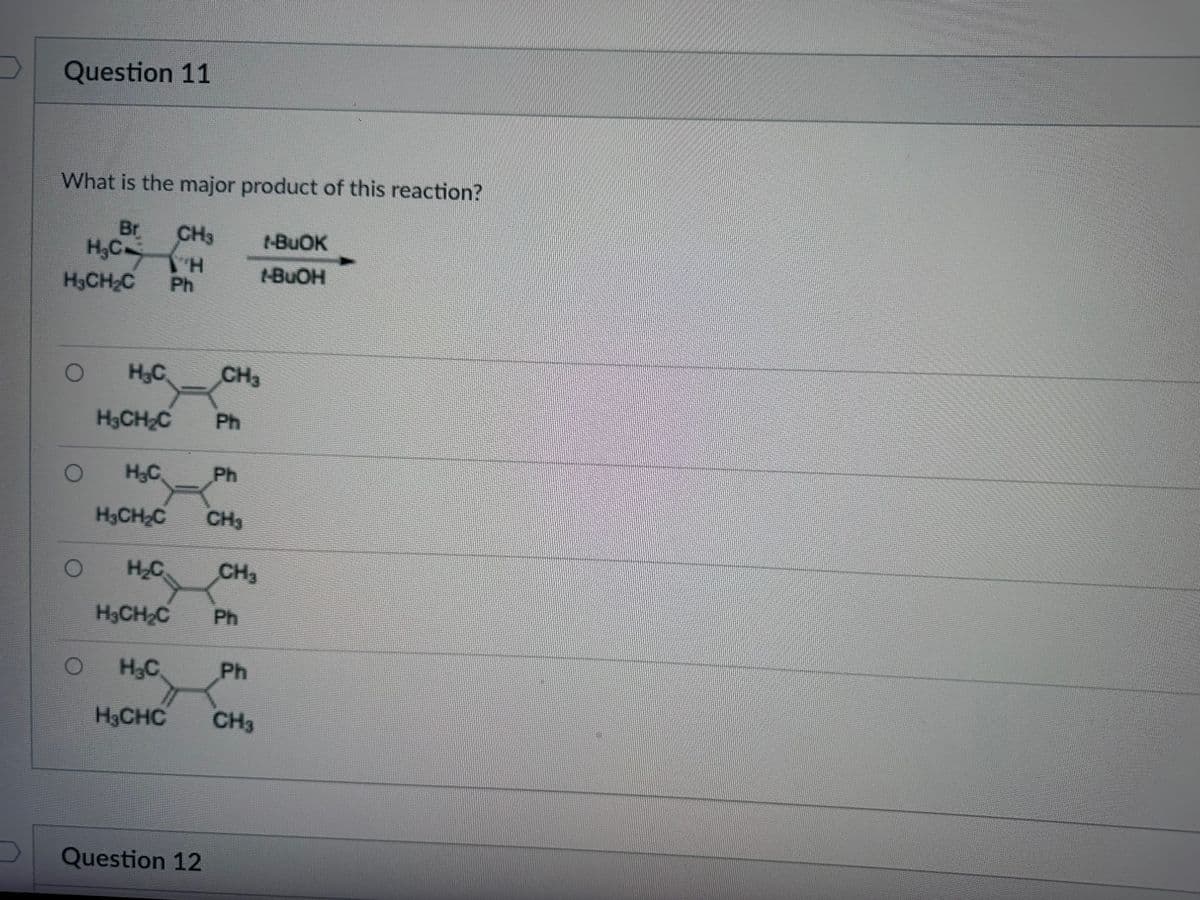 7
Question 11
What is the major product of this reaction?
Br CH3
H₂CH
H₂CH₂C
O
O
O
H₂C
H₂CH₂C
H₂C
H₂CH₂C
H₂C
Ph
H₂C
HẠCHC
Question 12
CH3
Ph
Ph
CH3
H₂CH₂C Ph
CH3
Ph
1-BuOK
1-BuOH
CH3