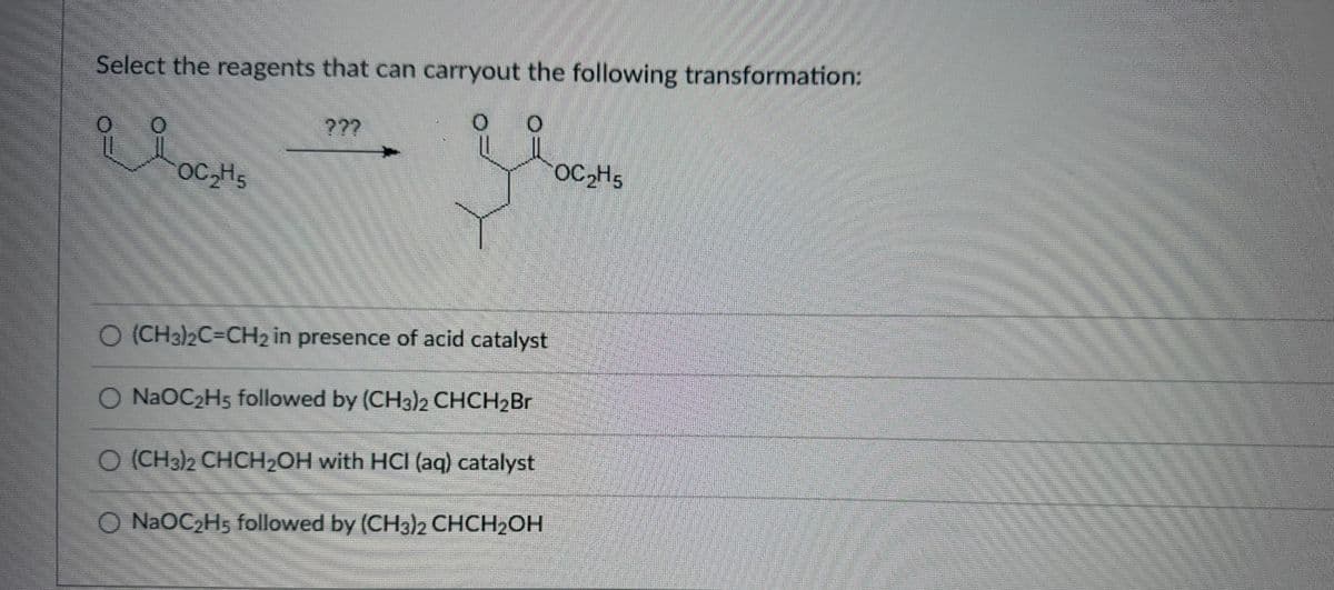 Select the reagents that can carryout the following transformation:
O
요요
OC₂H5
???
O (CH3)2C=CH2 in presence of acid catalyst
O NaOC₂H5 followed by (CH3)2 CHCH₂Br
O (CH3)2 CHCH₂OH with HCI (aq) catalyst
O NaOC₂H5 followed by (CH3)2 CHCH2OH
OC₂H5