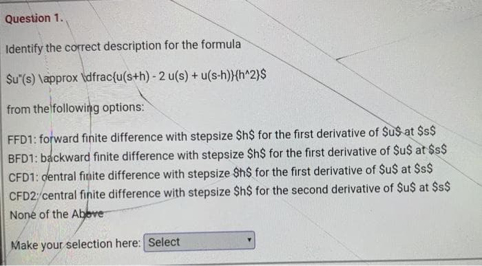 Question 1.
Identify the correct description for the formula
$u"(s) \approx \dfrac{u(s+h) - 2 u(s) + u(s-h)}{h^2)$
from thelfollowing options:
FFD1: forward finite difference with stepsize $h$ for the first derivative of $u$ at $$
BFD1: backward finite difference with stepsize $h$ for the first derivative of $u$ at $s$
CFD1: dentral finite difference with stepsize $h$ for the first derivative of $u$ at $$$
CFD2/central finite difference with stepsize $h$ for the second derivative of $u$ at $$$
None of the Abeve
Make your selection here: Select
