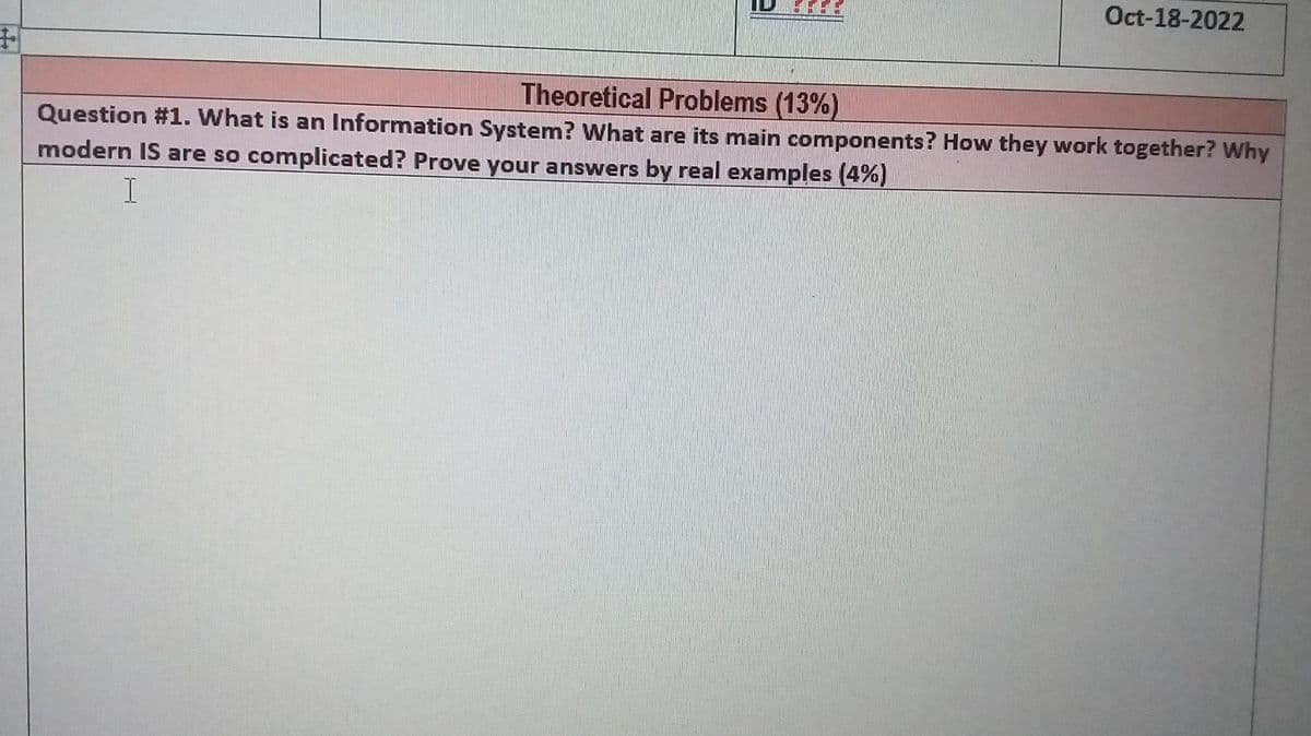 +
Oct-18-2022
Theoretical Problems (13%)
Question #1. What is an Information System? What are its main components? How they work together? Why
modern IS are so complicated? Prove your answers by real examples (4%)
I