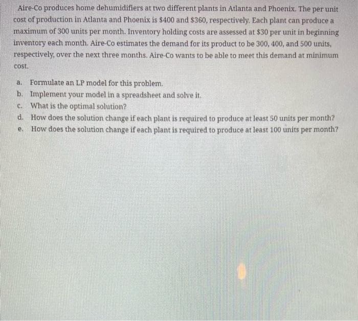 Aire-Co produces home dehumidifiers at two different plants in Atlanta and Phoenix. The per unit
cost of production in Atlanta and Phoenix is $400 and $360, respectively. Each plant can produce a
maximum of 300 units per month. Inventory holding costs are assessed at $30 per unit in beginning
inventory each month. Aire-Co estimates the demand for its product to be 300, 400, and 500 units,
respectively, over the next three months. Aire-Co wants to be able to meet this demand at minimum
cost.
a. Formulate an LP model for this problem.
b.
Implement your model in a spreadsheet and solve it.
c. What is the optimal solution?
d. How does the solution change if each plant is required to produce at least 50 units per month?
e. How does the solution change if each plant is required to produce at least 100 units per month?