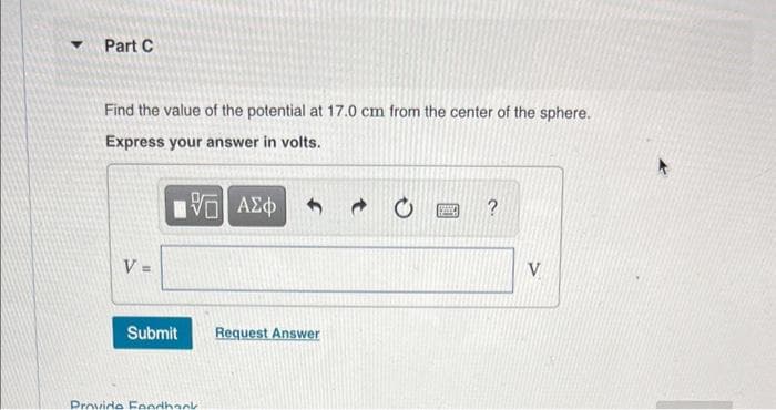 Part C
Find the value of the potential at 17.0 cm from the center of the sphere.
Express your answer in volts.
V =
[ΨΕΙ ΑΣΦ
Submit
Provide Feedback
Request Answer
→
www
V