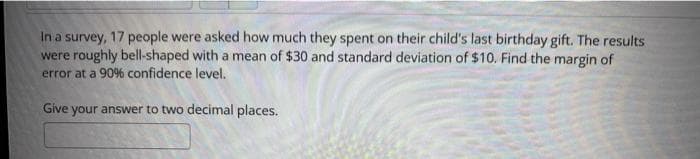 In a survey, 17 people were asked how much they spent on their child's last birthday gift. The results
were roughly bell-shaped with a mean of $30 and standard deviation of $10. Find the margin of
error at a 90% confidence level.
Give your answer to two decimal places.