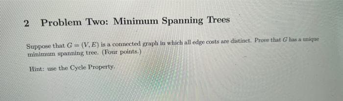 Problem Two: Minimum Spanning Trees
Suppose that G=(V, E) is a connected graph in which all edge costs are distinct. Prove that G has a unique
minimum spanning tree. (Four points.)
Hint: use the Cycle Property.
2