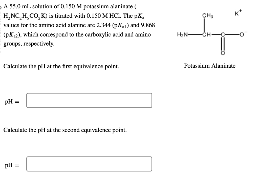 o A 55.0 mL solution of 0.150 M potassium alaninate (
H₂NC₂H₂CO₂K) is titrated with 0.150 M HCl. The pKa
values for the amino acid alanine are 2.344 (pKal) and 9.868
(pK₂2), which correspond to the carboxylic acid and amino
groups, respectively.
Calculate the pH at the first equivalence point.
pH =
Calculate the pH at the second equivalence point.
pH =
H₂N-
CH3
-CH-
K
Potassium Alaninate