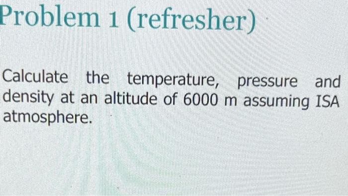 Problem 1 (refresher)
Calculate the temperature,
pressure and
density at an altitude of 6000 m assuming ISA
atmosphere.