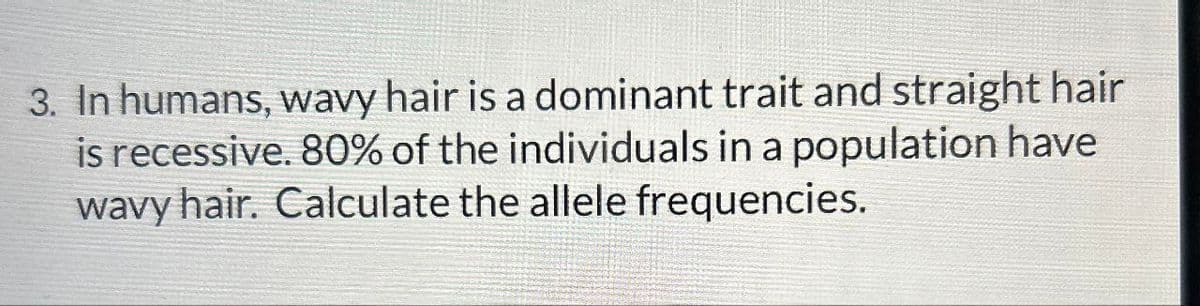 3. In humans, wavy hair is a dominant trait and straight hair
is recessive. 80% of the individuals in a population have
wavy hair. Calculate the allele frequencies.