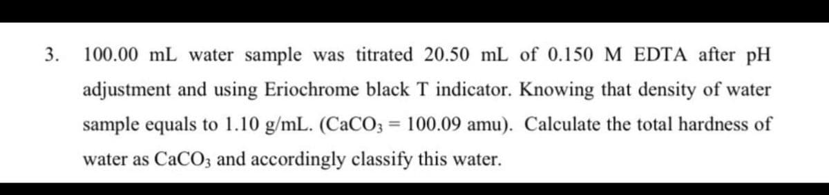 3. 100.00 mL water sample was titrated 20.50 mL of 0.150 M EDTA after pH
adjustment and using Eriochrome black T indicator. Knowing that density of water
sample equals to 1.10 g/mL. (CaCO3 = 100.09 amu). Calculate the total hardness of
water as CaCO3 and accordingly classify this water.