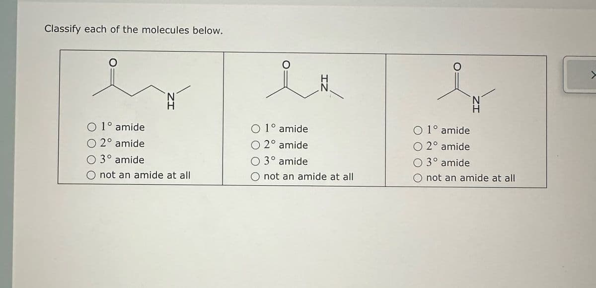 Classify each of the molecules below.
о
0
O 1° amide.
2° amide
O 3° amide
not an amide at all
O 1° amide
O 2° amide
O3° amide
O not an amide at all
O 1° amide
O 2° amide
O 3° amide
O not an amide at all