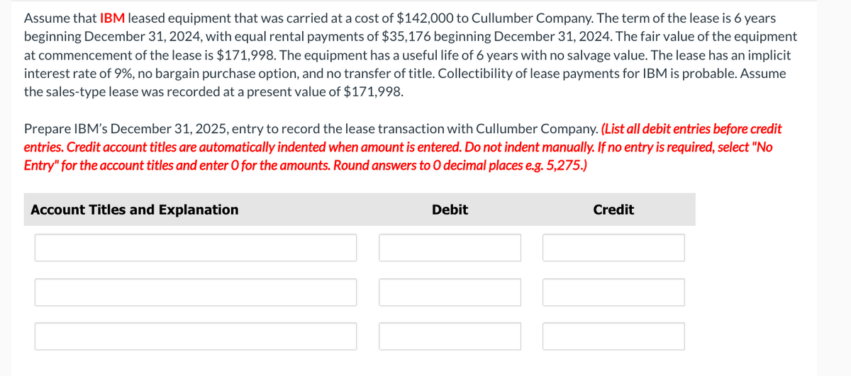 Assume that IBM leased equipment that was carried at a cost of $142,000 to Cullumber Company. The term of the lease is 6 years
beginning December 31, 2024, with equal rental payments of $35,176 beginning December 31, 2024. The fair value of the equipment
at commencement of the lease is $171,998. The equipment has a useful life of 6 years with no salvage value. The lease has an implicit
interest rate of 9%, no bargain purchase option, and no transfer of title. Collectibility of lease payments for IBM is probable. Assume
the sales-type lease was recorded at a present value of $171,998.
Prepare IBM's December 31, 2025, entry to record the lease transaction with Cullumber Company. (List all debit entries before credit
entries. Credit account titles are automatically indented when amount is entered. Do not indent manually. If no entry is required, select "No
Entry" for the account titles and enter O for the amounts. Round answers to O decimal places e.g. 5,275.)
Account Titles and Explanation
Debit
Credit