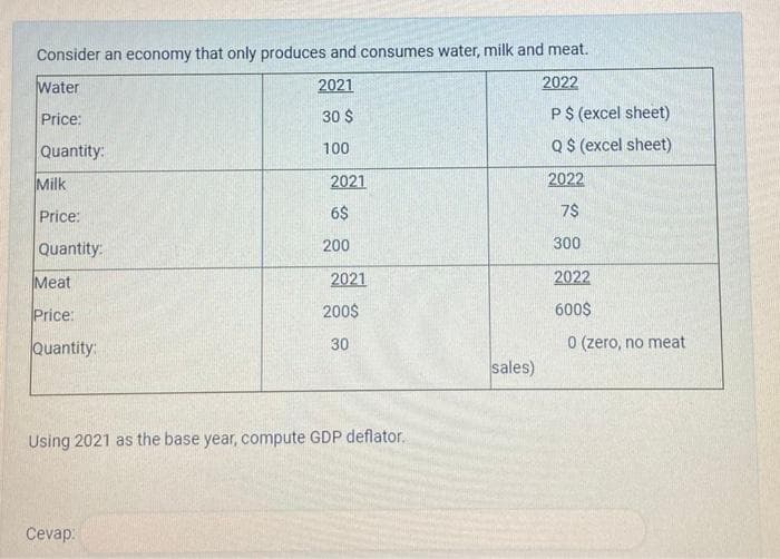 Consider an economy that only produces and consumes water, milk and meat.
Water
2021
2022
Price:
30 $
P $ (excel sheet)
Q$ (excel sheet)
Quantity:
100
2022
7$
300
2022
600$
Milk
Price:
Quantity:
Meat
Price:
Quantity:
2021
6$
200
Cevap:
2021
200$
30
Using 2021 as the base year, compute GDP deflator.
sales)
0 (zero, no meat