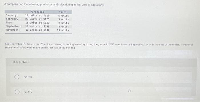 A company had the following purchases and sales during its first year of operations:
Purchases
January: 10 units at $120
20 units at $125
February:
May:
September:
15 units at $130
12 units at $135
November: 10 units at $140
On December 31, there were 26 units remaining in ending inventory. Using the periodic FIFO inventory costing method, what is the cost of the ending inventory?
(Assume all sales were made on the last day of the month.)
Multiple Choice
$3,540
Sales
6 units
5 units
9 units
8 units
13 units
$3,445