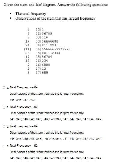 Given the stem-and-leaf diagram. Answer the following questions:
• The total frequency
• Observations of the stem that has largest frequency
1 32|1
6 32156789
33|114
33156666688
3410111223
34155666667777779
351001112344
35156789
361234
3616888
37|13
371689
9
17
24
(14)
26
17
12
9
3.
a. Total Frequency = 64
Observations of the stem that has the largest frequency:
345, 348, 347, 349
O b. Total Frequency = 60
Observations of the stem that has the largest frequency:
345, 345, 348, 346, 346, 348, 343, 347, 347, 347, 347, 347, 347, 349
Oc. Total Frequency - 04
Observations of the stem that has the largest frequency:
345, 345, 346, 346, 346, 346, 348, 347, 347, 347, 347, 347, 347, 349
d. Total Frequency = 62
Observations of the stem that has the largest frequency:
345, 345, 346, 346, 346, 346, 348, 347, 347, 347, 347, 347, 347, 349
