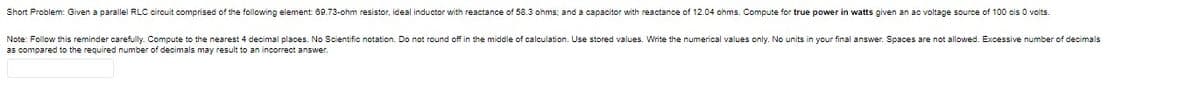 Short Problem: Given a parallel RLC circuit comprised of the following element 69.73-ohm resistor, ideal inductor with reactance of 58.3 ohms; and a capacitor with reactance of 12.04 ohms. Compute for true power in watts given an ac voltage source of 100 cis 0 volts.
Note: Follow this reminder carefully. Compute to the nearest 4 decimal places. No Scientific notation. Do not round off in the middle of calculation. Use stored values. Write the numerical values only. No units in your final answer. Spaces are not allowed. Excessive number of decimals
as compared to the required number of decimals may result to an incorrect answer.

